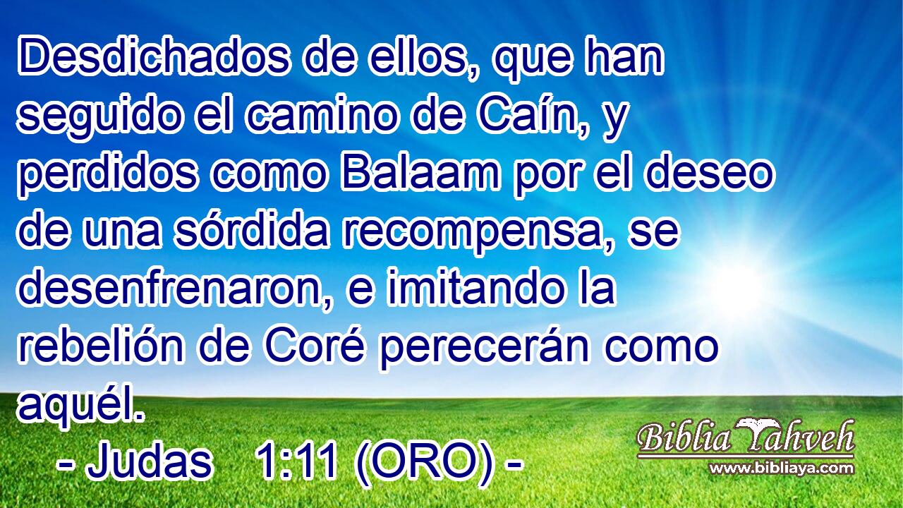  Desdichados de ellos, que han seguido el camino de Caín, y perdidos como Balaam por el deseo de una sórdida recompensa, se desenfrenaron, e imitando la rebelión de Coré perecerán como aquél. 