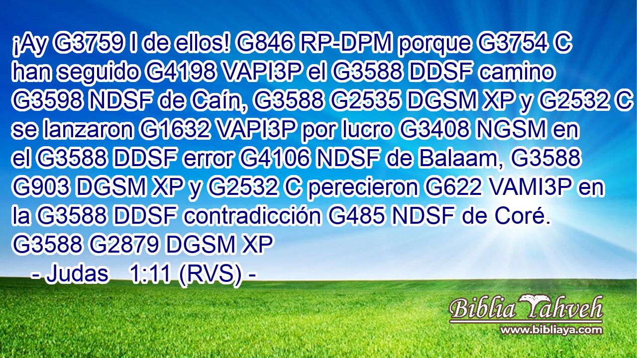 ¡Ay G3759 I de ellos! G846 RP-DPM porque G3754 C han seguido G4198 VAPI3P el G3588 DDSF camino G3598 NDSF de Caín, G3588 G2535 DGSM XP y G2532 C se lanzaron G1632 VAPI3P por lucro G3408 NGSM en el G3588 DDSF error G4106 NDSF de Balaam, G3588 G903 DGSM XP y G2532 C perecieron G622 VAMI3P en la G3588 DDSF contradicción G485 NDSF de Coré. G3588 G2879 DGSM XP 