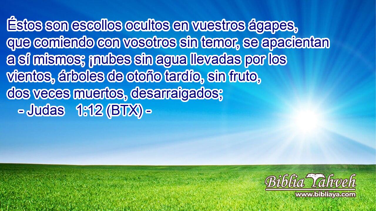 Éstos son escollos ocultos en vuestros ágapes, que comiendo con vosotros sin temor, se apacientan a sí mismos; ¡nubes sin agua llevadas por los vientos, árboles de otoño tardío, sin fruto, dos veces muertos, desarraigados;