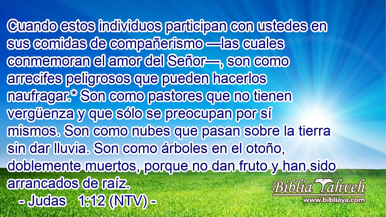 Cuando estos individuos participan con ustedes en sus comidas de compañerismo —las cuales conmemoran el amor del Señor—, son como arrecifes peligrosos que pueden hacerlos naufragar.* Son como pastores que no tienen vergüenza y que sólo se preocupan por sí mismos. Son como nubes que pasan sobre la tierra sin dar lluvia. Son como árboles en el otoño, doblemente muertos, porque no dan fruto y han sido arrancados de raíz.