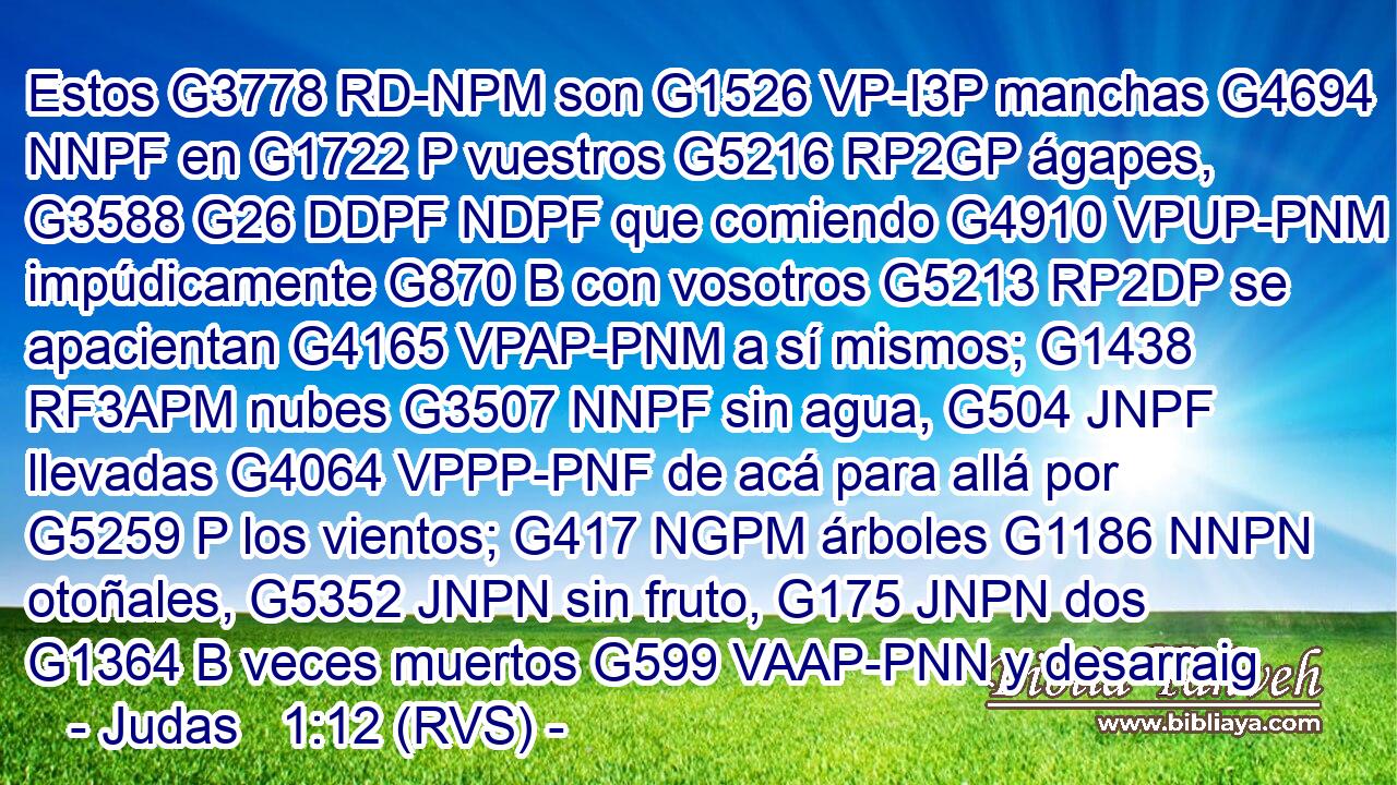 Estos G3778 RD-NPM son G1526 VP-I3P manchas G4694 NNPF en G1722 P vuestros G5216 RP2GP ágapes, G3588 G26 DDPF NDPF que comiendo G4910 VPUP-PNM impúdicamente G870 B con vosotros G5213 RP2DP se apacientan G4165 VPAP-PNM a sí mismos; G1438 RF3APM nubes G3507 NNPF sin agua, G504 JNPF llevadas G4064 VPPP-PNF de acá para allá por G5259 P los vientos; G417 NGPM árboles G1186 NNPN otoñales, G5352 JNPN sin fruto, G175 JNPN dos G1364 B veces muertos G599 VAAP-PNN y desarraig