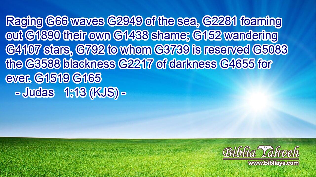 Raging G66 waves G2949 of the sea, G2281 foaming out G1890 their own G1438 shame; G152 wandering G4107 stars, G792 to whom G3739 is reserved G5083 the G3588 blackness G2217 of darkness G4655 for ever. G1519 G165