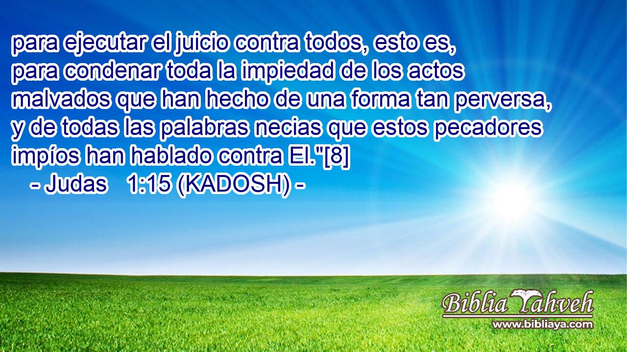  para ejecutar el juicio contra todos, esto es, para condenar toda la impiedad de los actos malvados que han hecho de una forma tan perversa, y de todas las palabras necias que estos pecadores impíos han hablado contra El.