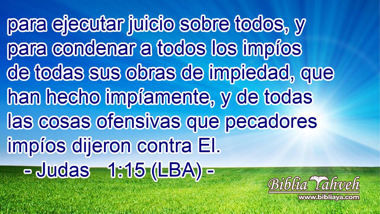 para ejecutar juicio sobre todos, y para condenar a todos los impíos de todas sus obras de impiedad, que han hecho impíamente, y de todas las cosas ofensivas que pecadores impíos dijeron contra El.
