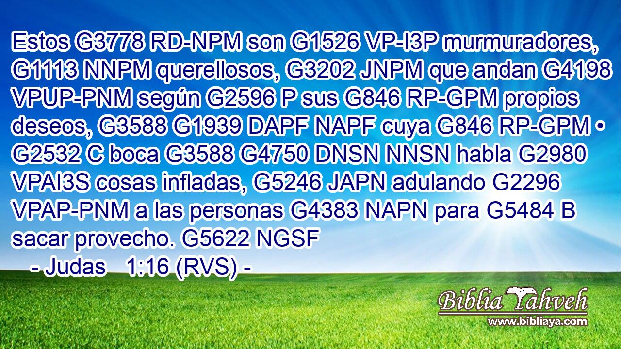 Estos G3778 RD-NPM son G1526 VP-I3P murmuradores, G1113 NNPM querellosos, G3202 JNPM que andan G4198 VPUP-PNM según G2596 P sus G846 RP-GPM propios deseos, G3588 G1939 DAPF NAPF cuya G846 RP-GPM • G2532 C boca G3588 G4750 DNSN NNSN habla G2980 VPAI3S cosas infladas, G5246 JAPN adulando G2296 VPAP-PNM a las personas G4383 NAPN para G5484 B sacar provecho. G5622 NGSF 