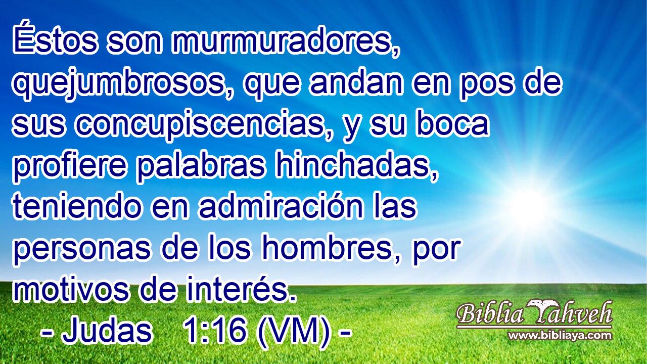  Éstos son murmuradores, quejumbrosos, que andan en pos de sus concupiscencias, y su boca profiere palabras hinchadas, teniendo en admiración las personas de los hombres, por motivos de interés. 