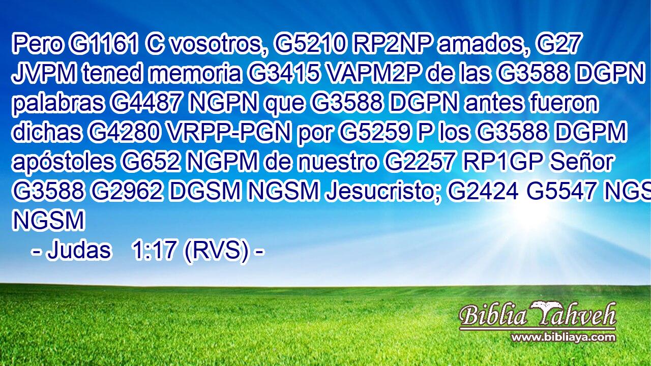 Pero G1161 C vosotros, G5210 RP2NP amados, G27 JVPM tened memoria G3415 VAPM2P de las G3588 DGPN palabras G4487 NGPN que G3588 DGPN antes fueron dichas G4280 VRPP-PGN por G5259 P los G3588 DGPM apóstoles G652 NGPM de nuestro G2257 RP1GP Señor G3588 G2962 DGSM NGSM Jesucristo; G2424 G5547 NGSM NGSM 