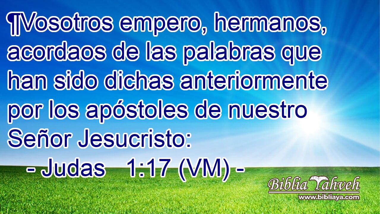  ¶Vosotros empero, hermanos, acordaos de las palabras que han sido dichas anteriormente por los apóstoles de nuestro Señor Jesucristo: 