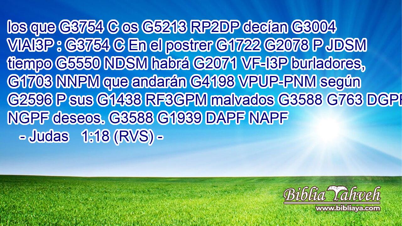 los que G3754 C os G5213 RP2DP decían G3004 VIAI3P : G3754 C En el postrer G1722 G2078 P JDSM tiempo G5550 NDSM habrá G2071 VF-I3P burladores, G1703 NNPM que andarán G4198 VPUP-PNM según G2596 P sus G1438 RF3GPM malvados G3588 G763 DGPF NGPF deseos. G3588 G1939 DAPF NAPF 