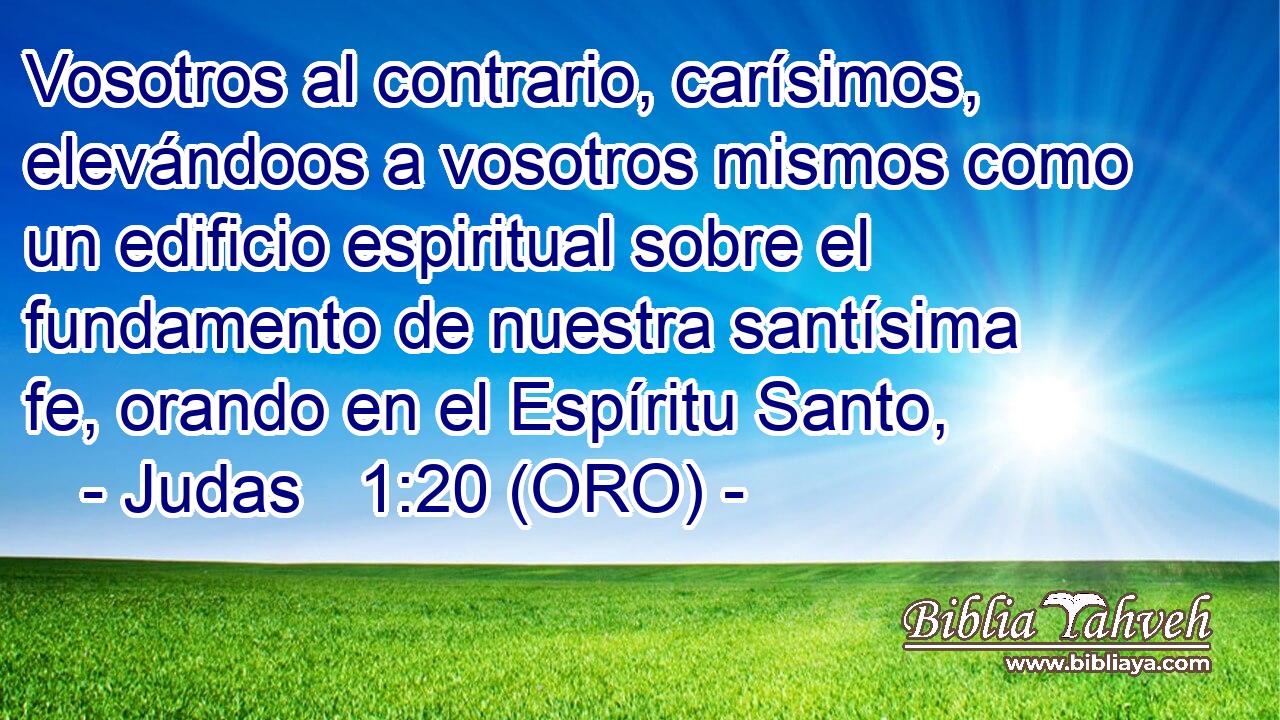  Vosotros al contrario, carísimos, elevándoos a vosotros mismos como un edificio espiritual sobre el fundamento de nuestra santísima fe, orando en el Espíritu Santo, 