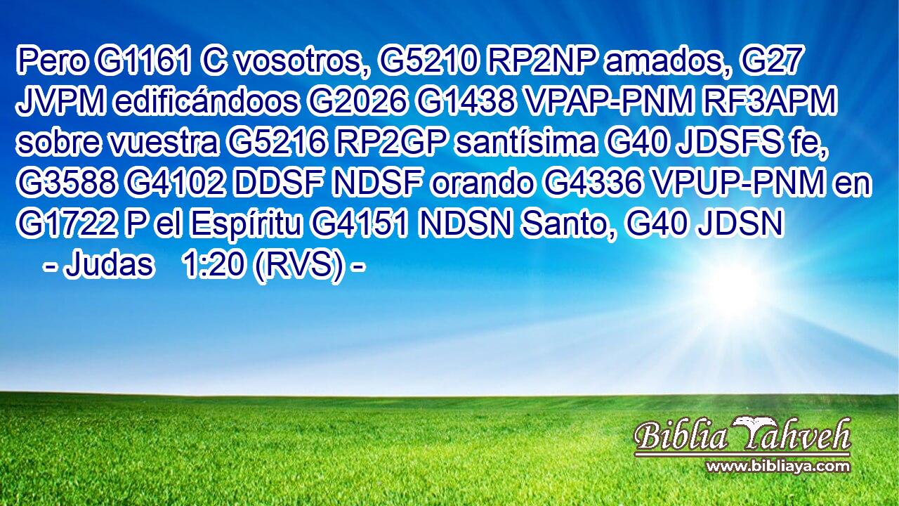 Pero G1161 C vosotros, G5210 RP2NP amados, G27 JVPM edificándoos G2026 G1438 VPAP-PNM RF3APM sobre vuestra G5216 RP2GP santísima G40 JDSFS fe, G3588 G4102 DDSF NDSF orando G4336 VPUP-PNM en G1722 P el Espíritu G4151 NDSN Santo, G40 JDSN 