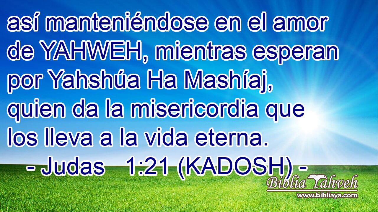  así manteniéndose en el amor de YAHWEH, mientras esperan por Yahshúa Ha Mashíaj, quien da la misericordia que los lleva a la vida eterna. 