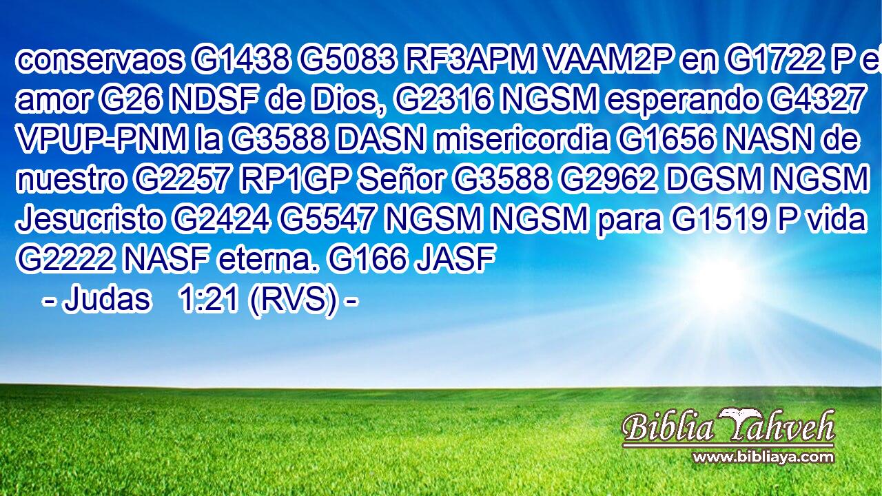 conservaos G1438 G5083 RF3APM VAAM2P en G1722 P el amor G26 NDSF de Dios, G2316 NGSM esperando G4327 VPUP-PNM la G3588 DASN misericordia G1656 NASN de nuestro G2257 RP1GP Señor G3588 G2962 DGSM NGSM Jesucristo G2424 G5547 NGSM NGSM para G1519 P vida G2222 NASF eterna. G166 JASF 