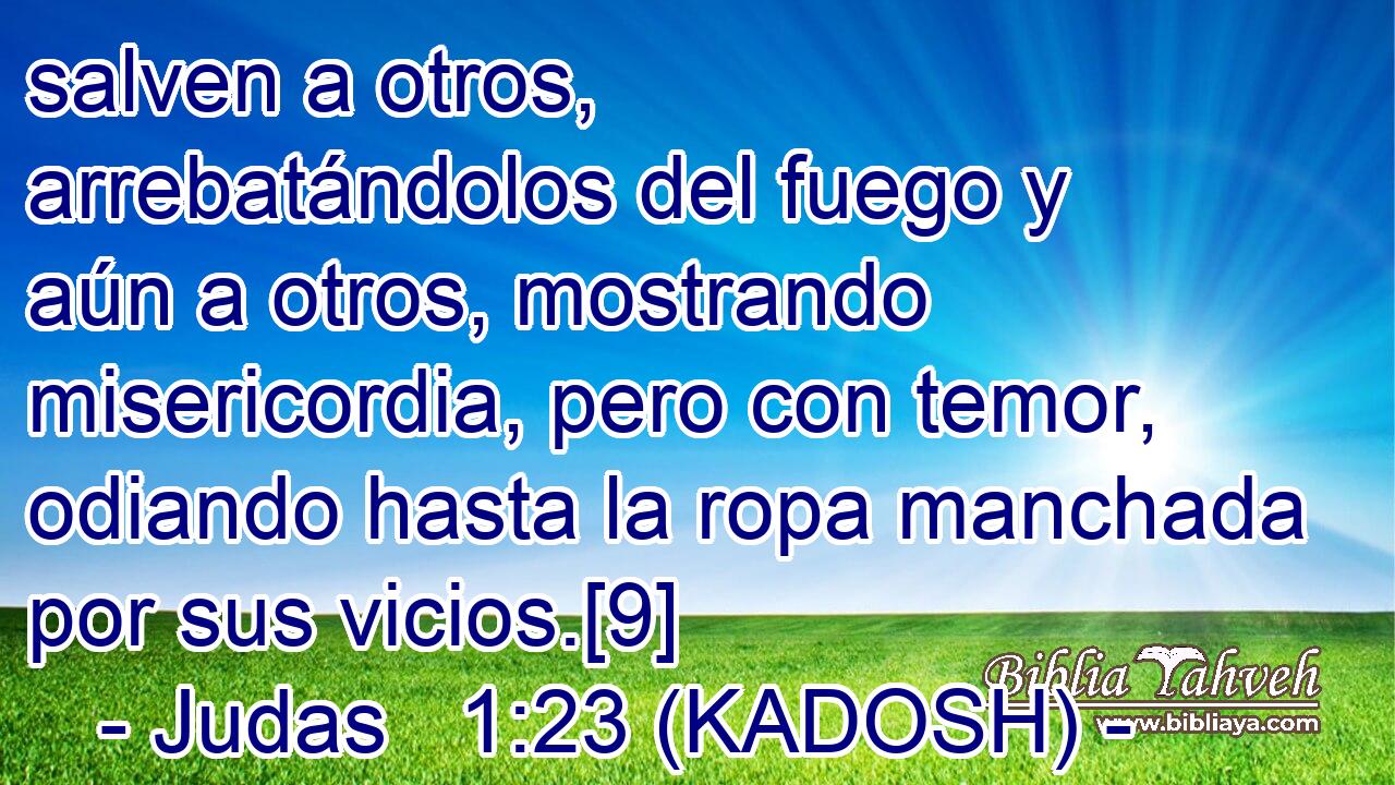  salven a otros, arrebatándolos del fuego y aún a otros, mostrando misericordia, pero con temor, odiando hasta la ropa manchada por sus vicios.[9] 