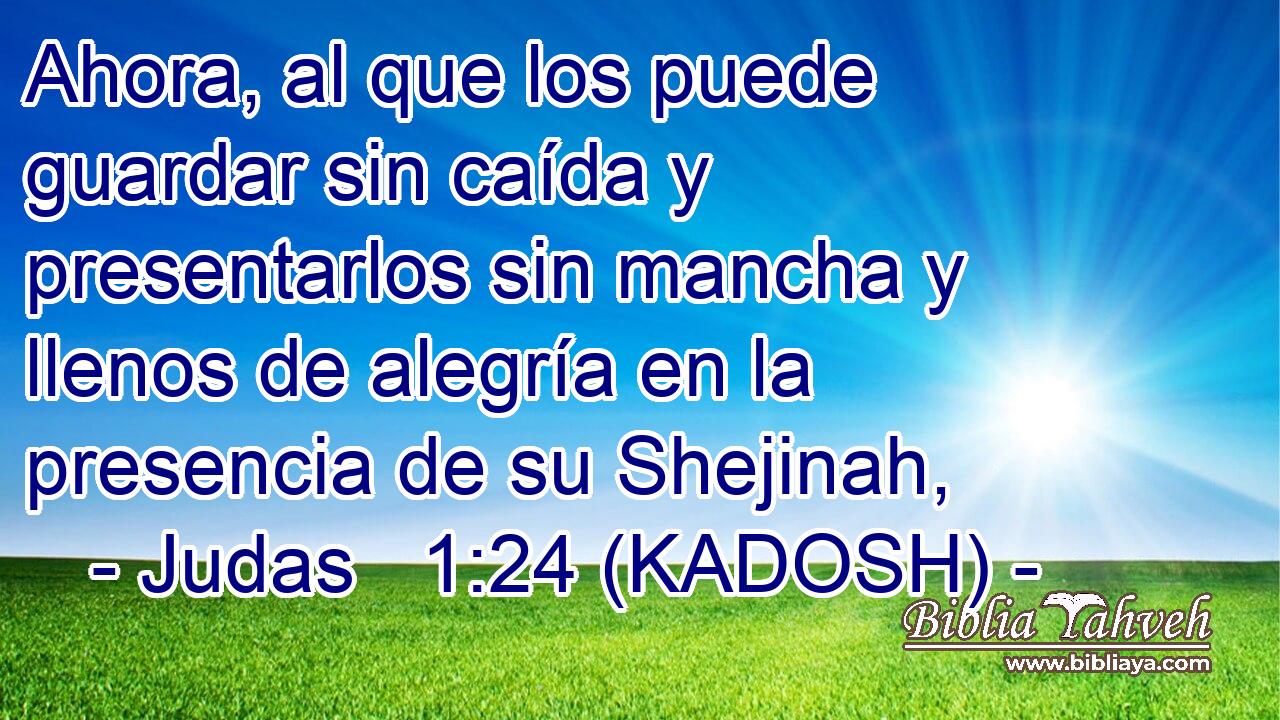  Ahora, al que los puede guardar sin caída y presentarlos sin mancha y llenos de alegría en la presencia de su Shejinah, 