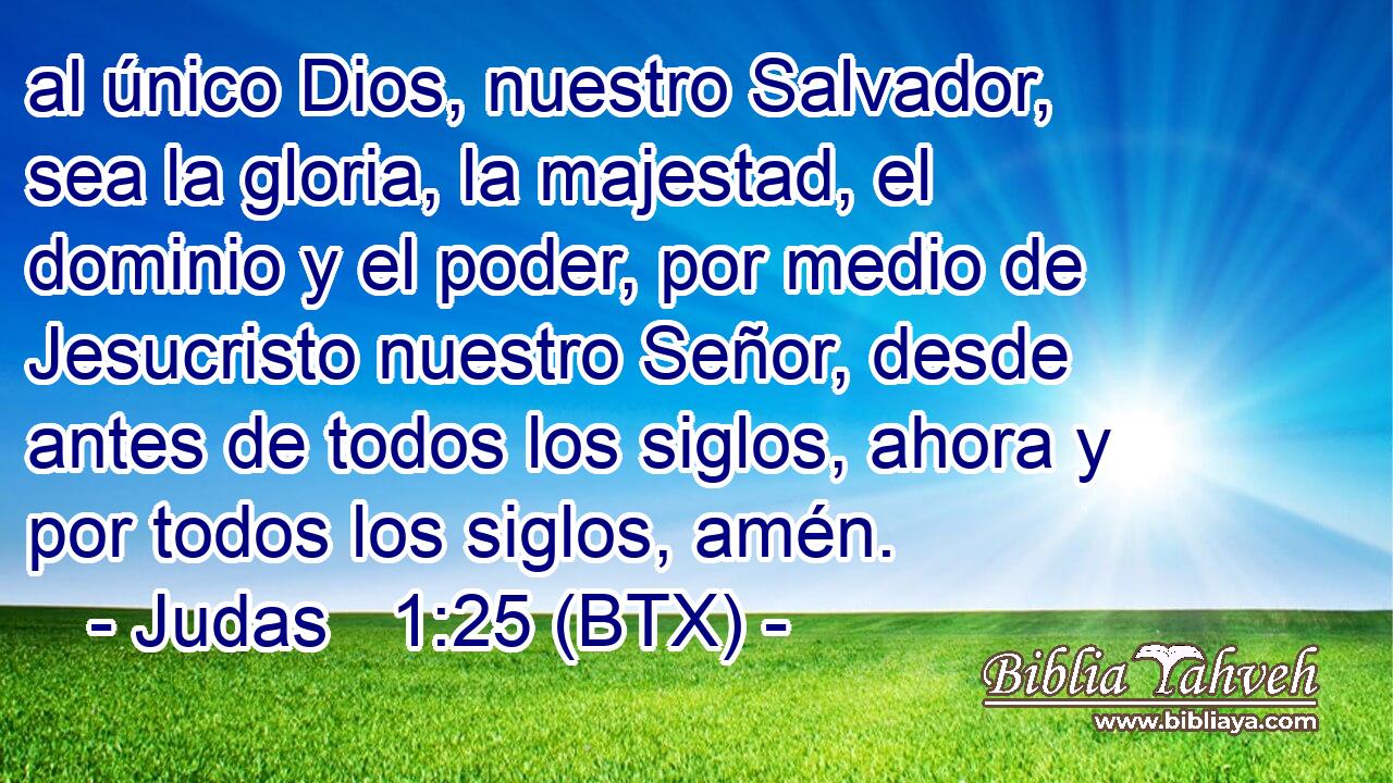 al único Dios, nuestro Salvador, sea la gloria, la majestad, el dominio y el poder, por medio de Jesucristo nuestro Señor, desde antes de todos los siglos, ahora y por todos los siglos, amén.