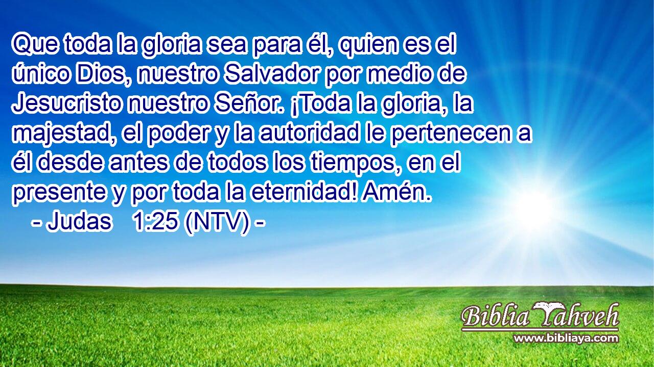 Que toda la gloria sea para él, quien es el único Dios, nuestro Salvador por medio de Jesucristo nuestro Señor. ¡Toda la gloria, la majestad, el poder y la autoridad le pertenecen a él desde antes de todos los tiempos, en el presente y por toda la eternidad! Amén.