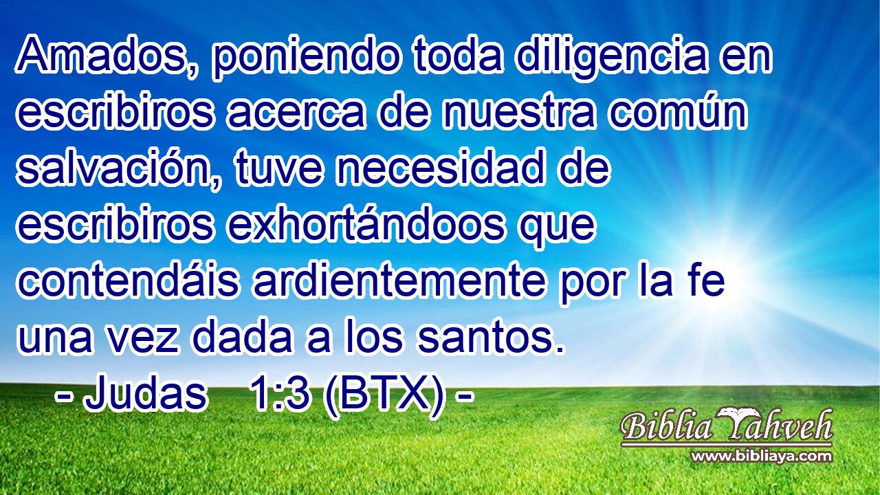 Amados, poniendo toda diligencia en escribiros acerca de nuestra común salvación, tuve necesidad de escribiros exhortándoos que contendáis ardientemente por la fe una vez dada a los santos.