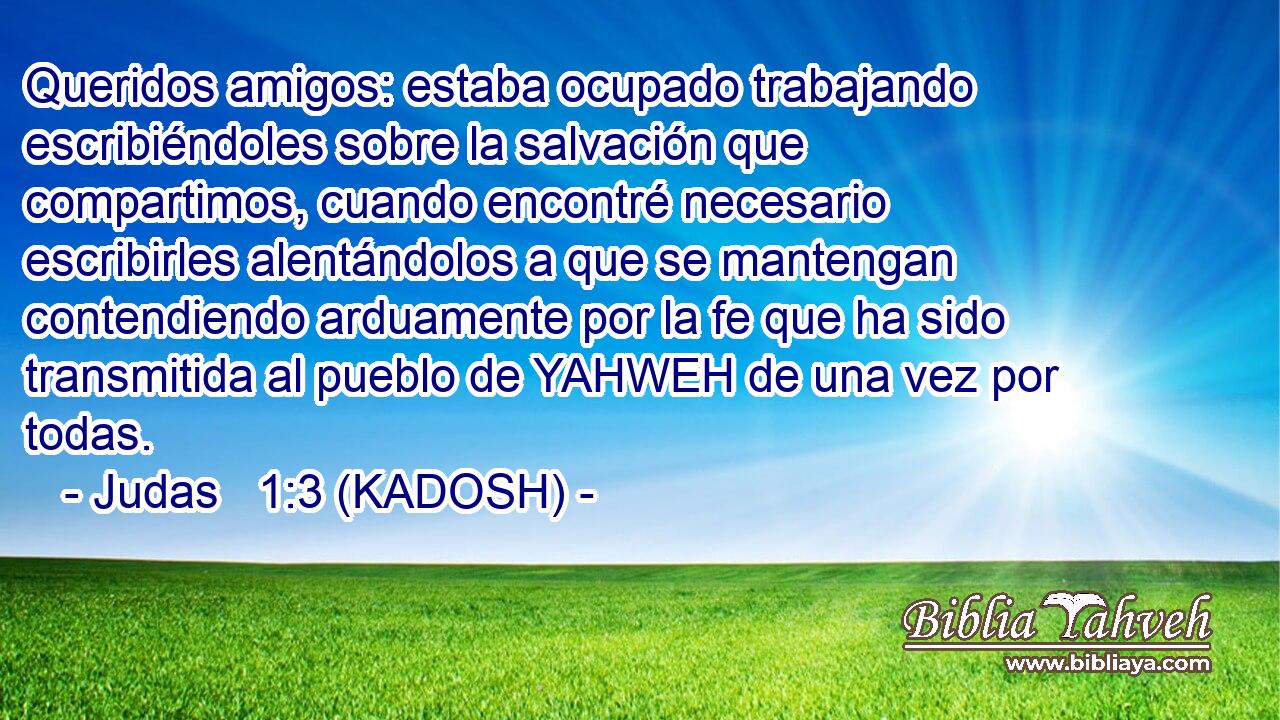  Queridos amigos: estaba ocupado trabajando escribiéndoles sobre la salvación que compartimos, cuando encontré necesario escribirles alentándolos a que se mantengan contendiendo arduamente por la fe que ha sido transmitida al pueblo de YAHWEH de una vez por todas. 