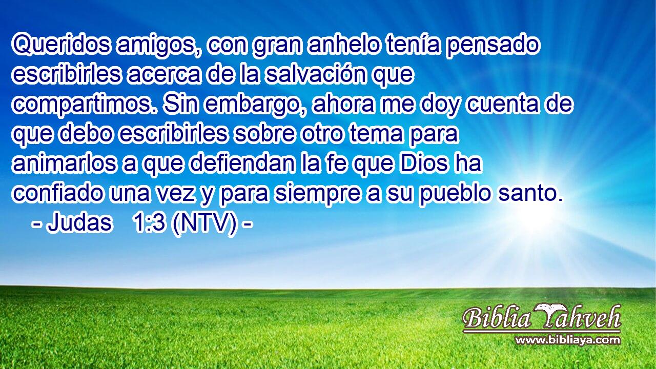 Queridos amigos, con gran anhelo tenía pensado escribirles acerca de la salvación que compartimos. Sin embargo, ahora me doy cuenta de que debo escribirles sobre otro tema para animarlos a que defiendan la fe que Dios ha confiado una vez y para siempre a su pueblo santo.