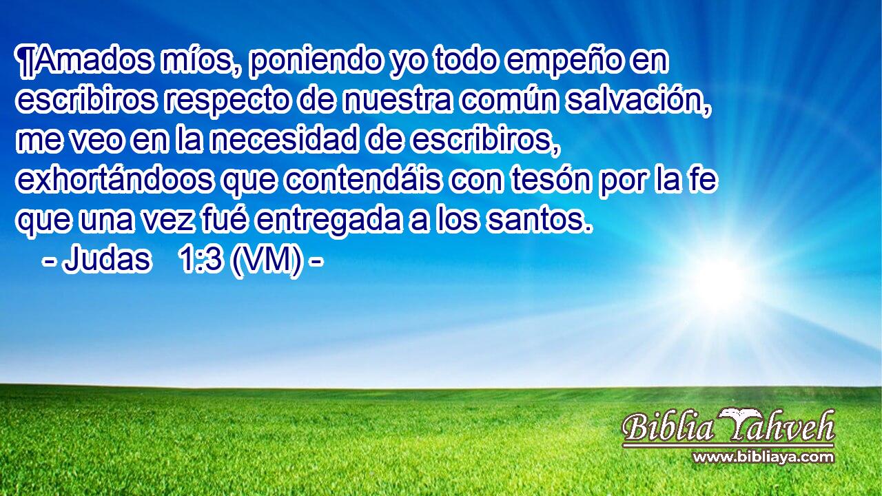  ¶Amados míos, poniendo yo todo empeño en escribiros respecto de nuestra común salvación, me veo en la necesidad de escribiros, exhortándoos que contendáis con tesón por la fe que una vez fué entregada a los santos. 