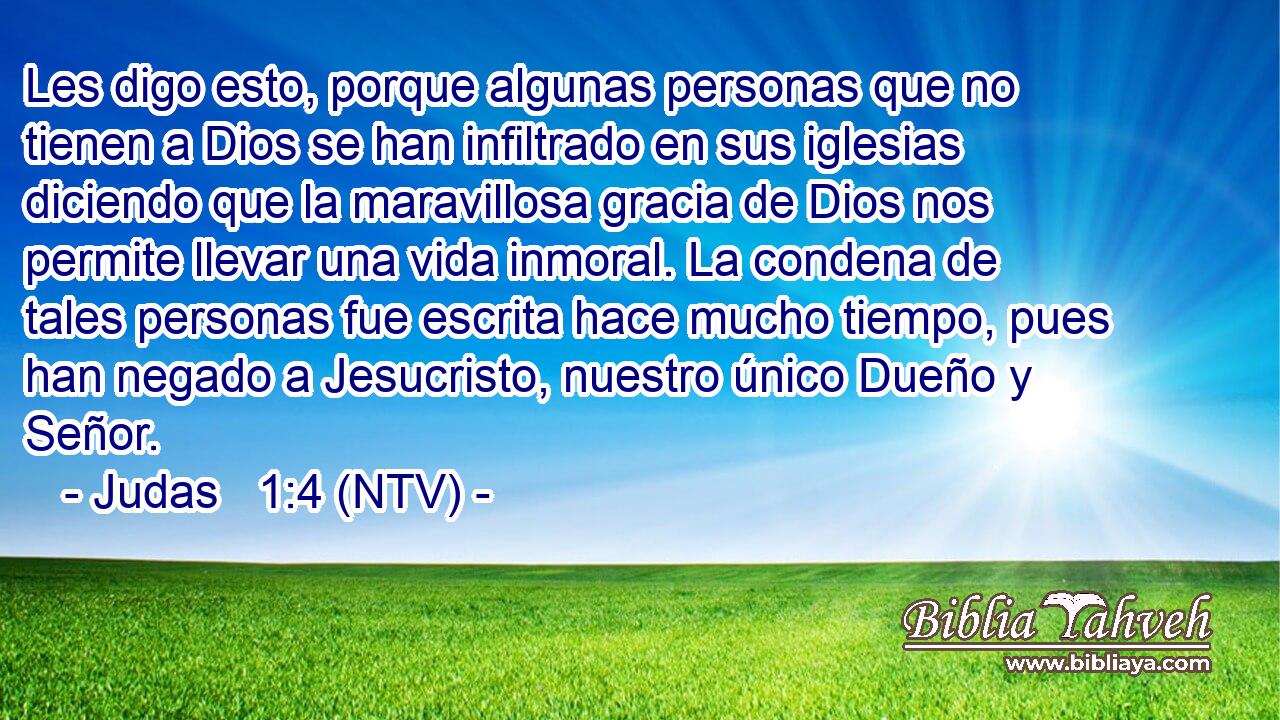 Les digo esto, porque algunas personas que no tienen a Dios se han infiltrado en sus iglesias diciendo que la maravillosa gracia de Dios nos permite llevar una vida inmoral. La condena de tales personas fue escrita hace mucho tiempo, pues han negado a Jesucristo, nuestro único Dueño y Señor.