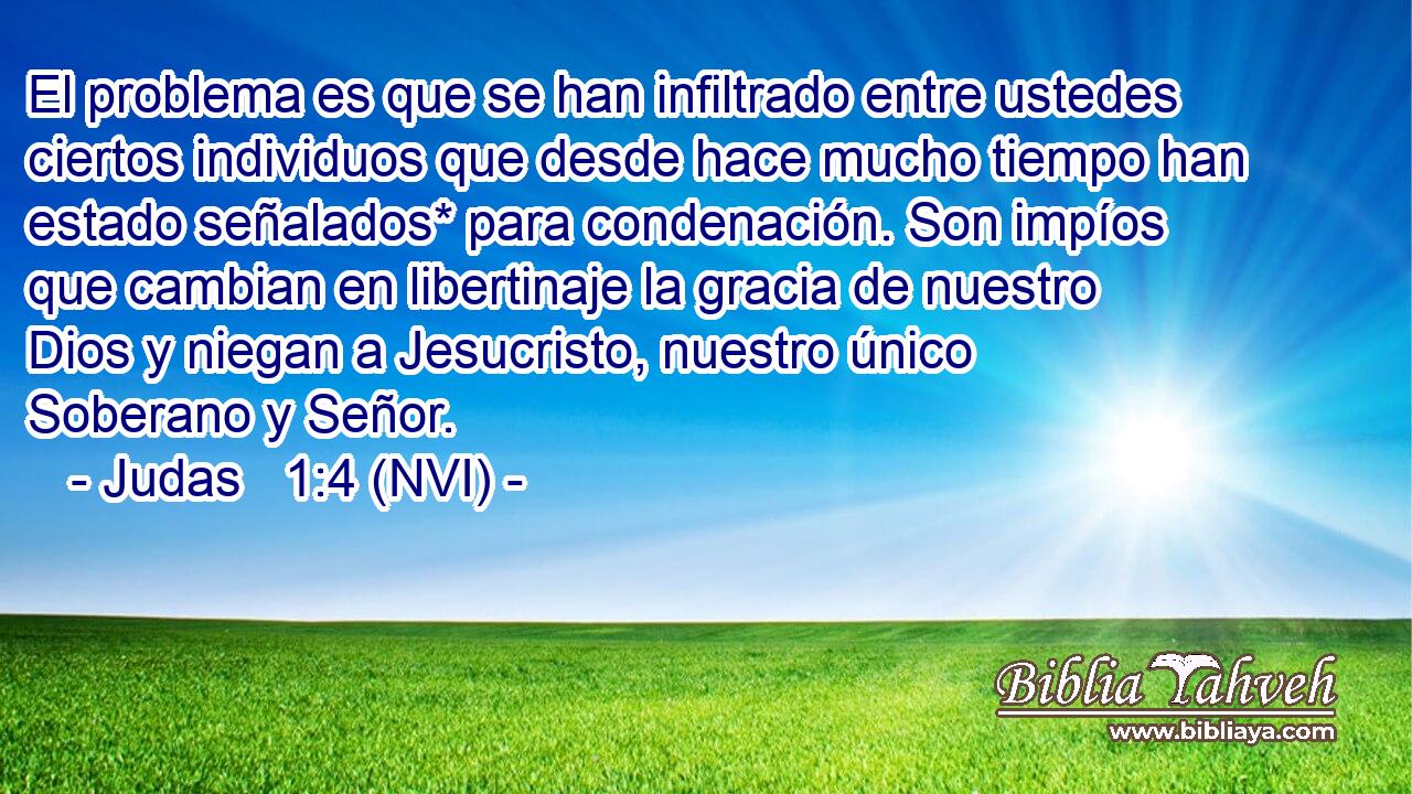  El problema es que se han infiltrado entre ustedes ciertos individuos que desde hace mucho tiempo han estado señalados* para condenación. Son impíos que cambian en libertinaje la gracia de nuestro Dios y niegan a Jesucristo, nuestro único Soberano y Señor. 