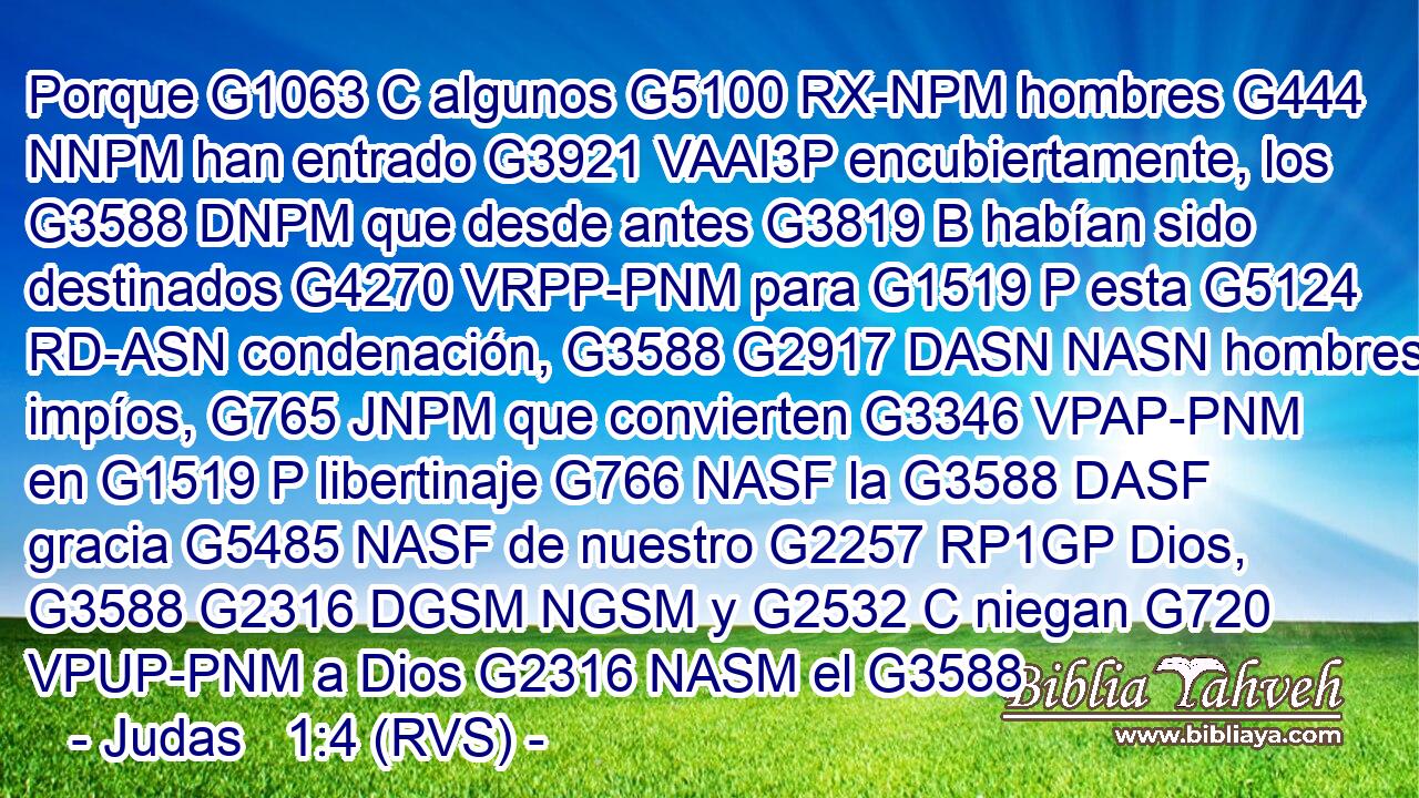 Porque G1063 C algunos G5100 RX-NPM hombres G444 NNPM han entrado G3921 VAAI3P encubiertamente, los G3588 DNPM que desde antes G3819 B habían sido destinados G4270 VRPP-PNM para G1519 P esta G5124 RD-ASN condenación, G3588 G2917 DASN NASN hombres impíos, G765 JNPM que convierten G3346 VPAP-PNM en G1519 P libertinaje G766 NASF la G3588 DASF gracia G5485 NASF de nuestro G2257 RP1GP Dios, G3588 G2316 DGSM NGSM y G2532 C niegan G720 VPUP-PNM a Dios G2316 NASM el G3588 