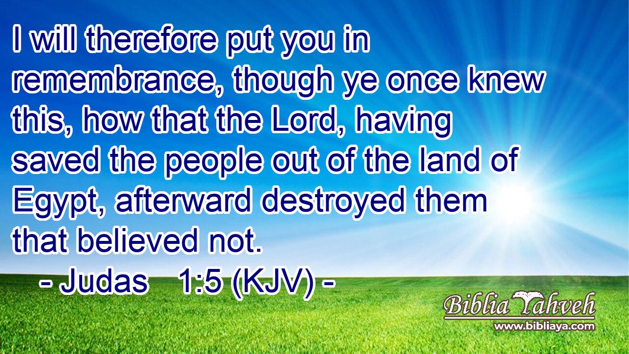 I will therefore put you in remembrance, though ye once knew this, how that the Lord, having saved the people out of the land of Egypt, afterward destroyed them that believed not.
