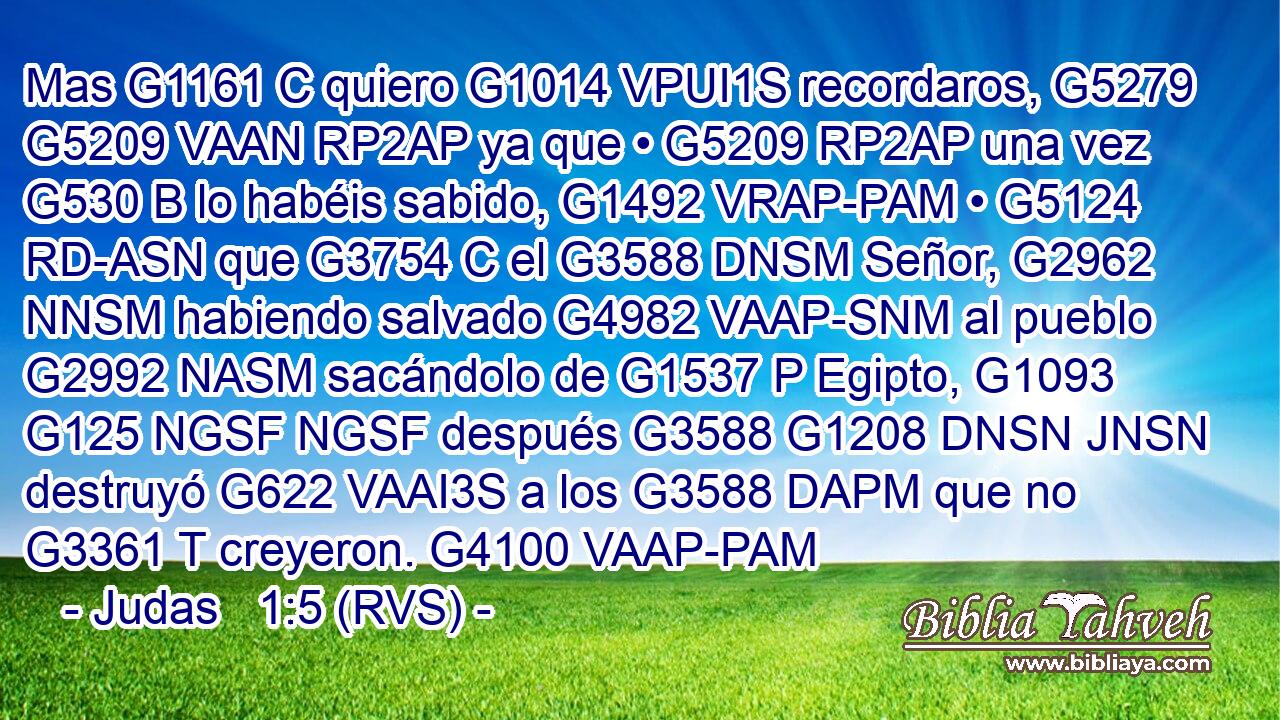 Mas G1161 C quiero G1014 VPUI1S recordaros, G5279 G5209 VAAN RP2AP ya que • G5209 RP2AP una vez G530 B lo habéis sabido, G1492 VRAP-PAM • G5124 RD-ASN que G3754 C el G3588 DNSM Señor, G2962 NNSM habiendo salvado G4982 VAAP-SNM al pueblo G2992 NASM sacándolo de G1537 P Egipto, G1093 G125 NGSF NGSF después G3588 G1208 DNSN JNSN destruyó G622 VAAI3S a los G3588 DAPM que no G3361 T creyeron. G4100 VAAP-PAM 