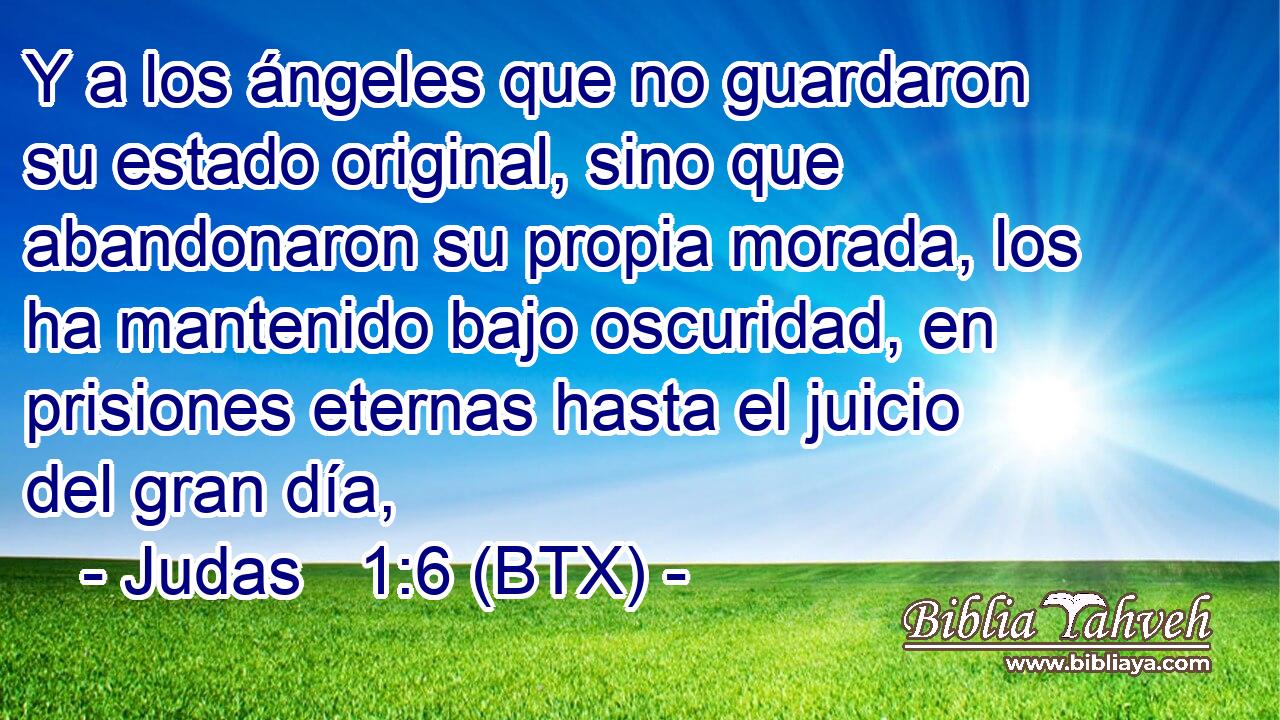 Y a los ángeles que no guardaron su estado original, sino que abandonaron su propia morada, los ha mantenido bajo oscuridad, en prisiones eternas hasta el juicio del gran día,