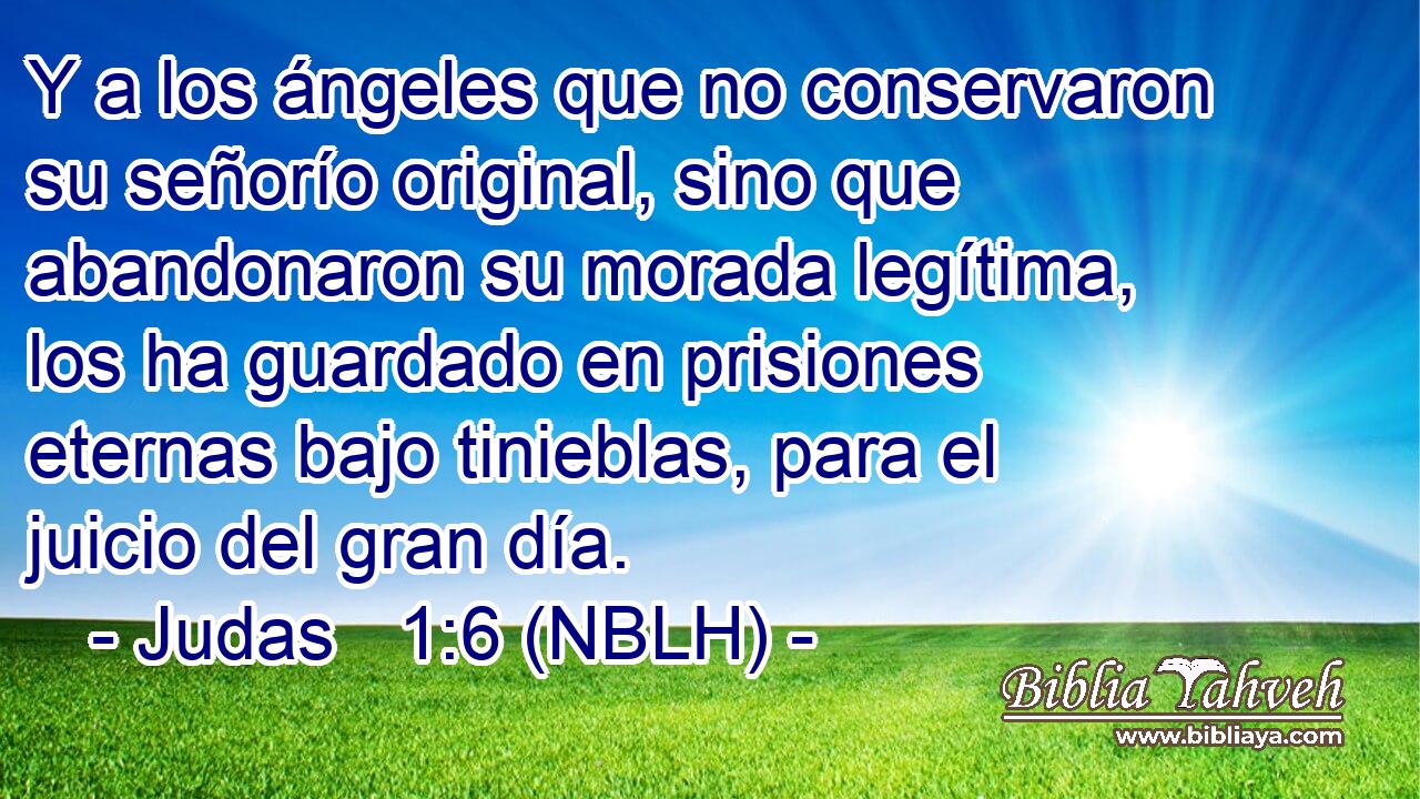  Y a los ángeles que no conservaron su señorío original, sino que abandonaron su morada legítima, los ha guardado en prisiones eternas bajo tinieblas, para el juicio del gran día. 