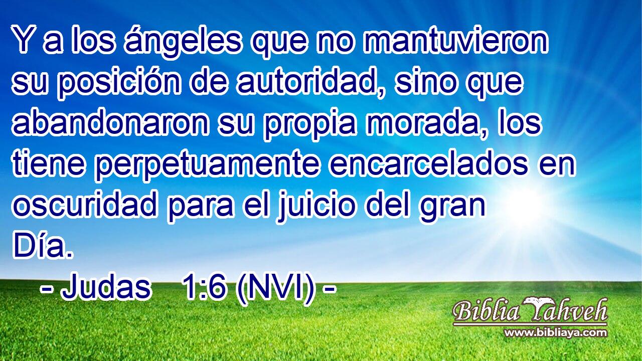  Y a los ángeles que no mantuvieron su posición de autoridad, sino que abandonaron su propia morada, los tiene perpetuamente encarcelados en oscuridad para el juicio del gran Día. 