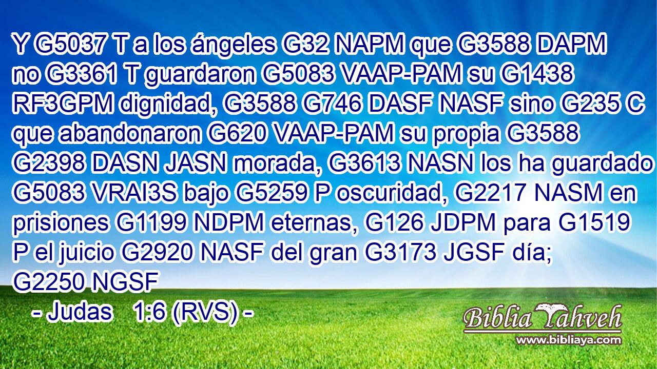 Y G5037 T a los ángeles G32 NAPM que G3588 DAPM no G3361 T guardaron G5083 VAAP-PAM su G1438 RF3GPM dignidad, G3588 G746 DASF NASF sino G235 C que abandonaron G620 VAAP-PAM su propia G3588 G2398 DASN JASN morada, G3613 NASN los ha guardado G5083 VRAI3S bajo G5259 P oscuridad, G2217 NASM en prisiones G1199 NDPM eternas, G126 JDPM para G1519 P el juicio G2920 NASF del gran G3173 JGSF día; G2250 NGSF 