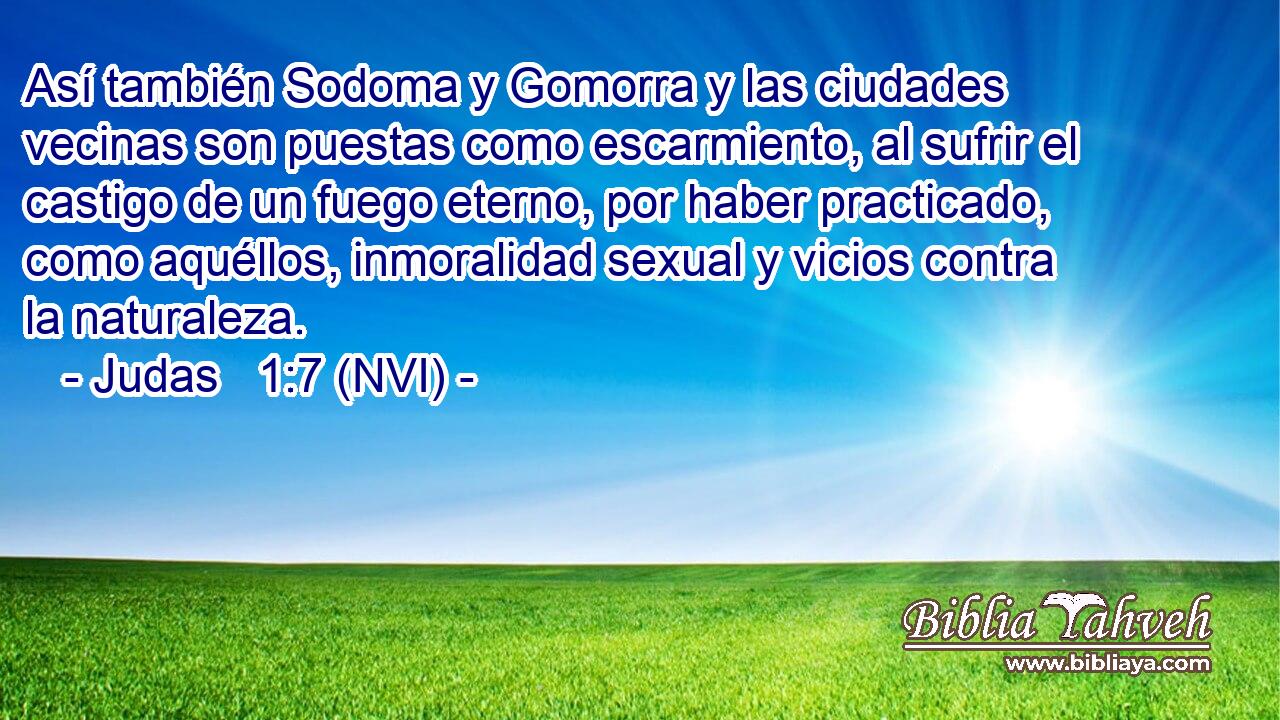  Así también Sodoma y Gomorra y las ciudades vecinas son puestas como escarmiento, al sufrir el castigo de un fuego eterno, por haber practicado, como aquéllos, inmoralidad sexual y vicios contra la naturaleza. 