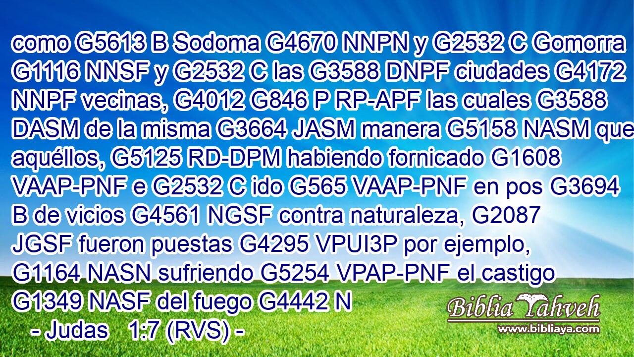 como G5613 B Sodoma G4670 NNPN y G2532 C Gomorra G1116 NNSF y G2532 C las G3588 DNPF ciudades G4172 NNPF vecinas, G4012 G846 P RP-APF las cuales G3588 DASM de la misma G3664 JASM manera G5158 NASM que aquéllos, G5125 RD-DPM habiendo fornicado G1608 VAAP-PNF e G2532 C ido G565 VAAP-PNF en pos G3694 B de vicios G4561 NGSF contra naturaleza, G2087 JGSF fueron puestas G4295 VPUI3P por ejemplo, G1164 NASN sufriendo G5254 VPAP-PNF el castigo G1349 NASF del fuego G4442 N