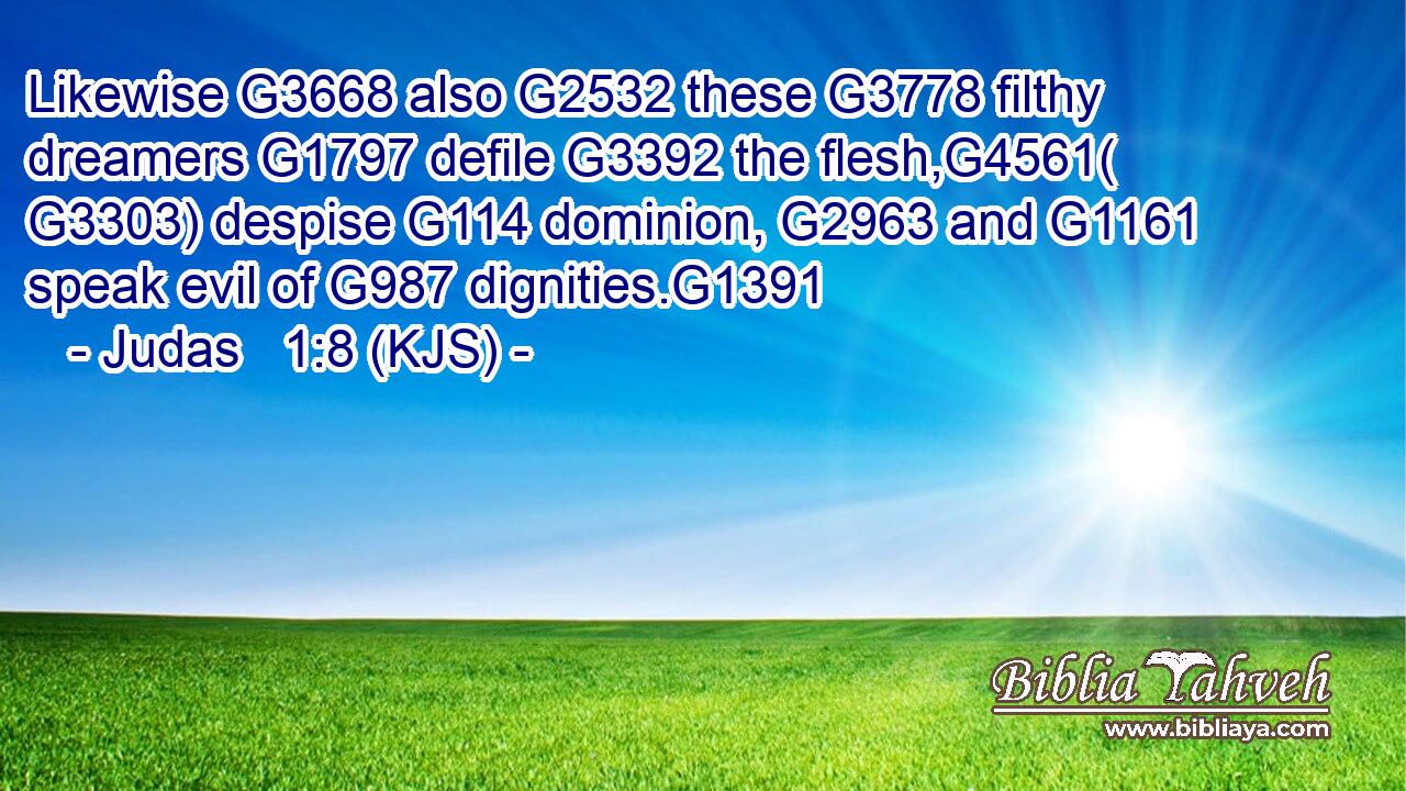 Likewise G3668 also G2532 these G3778 filthy dreamers G1797 defile G3392 the flesh,G4561( G3303) despise G114 dominion, G2963 and G1161 speak evil of G987 dignities.G1391