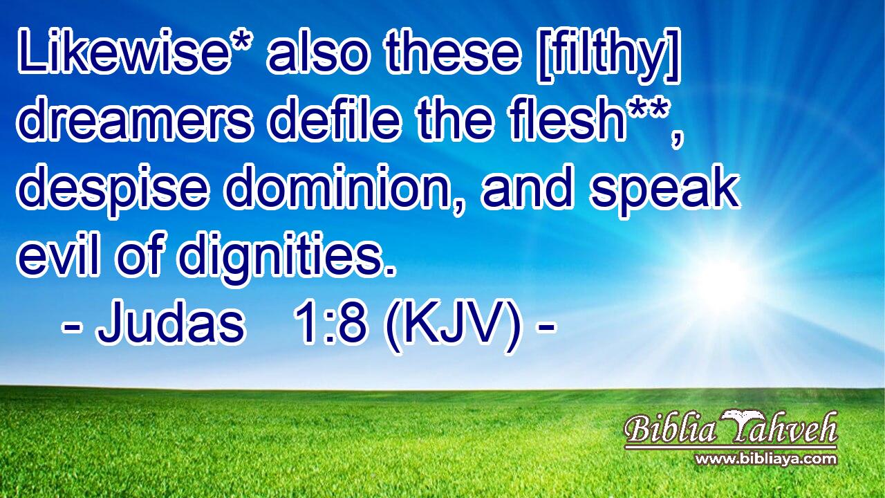 Likewise* also these [filthy] dreamers defile the flesh**, despise dominion, and speak evil of dignities.