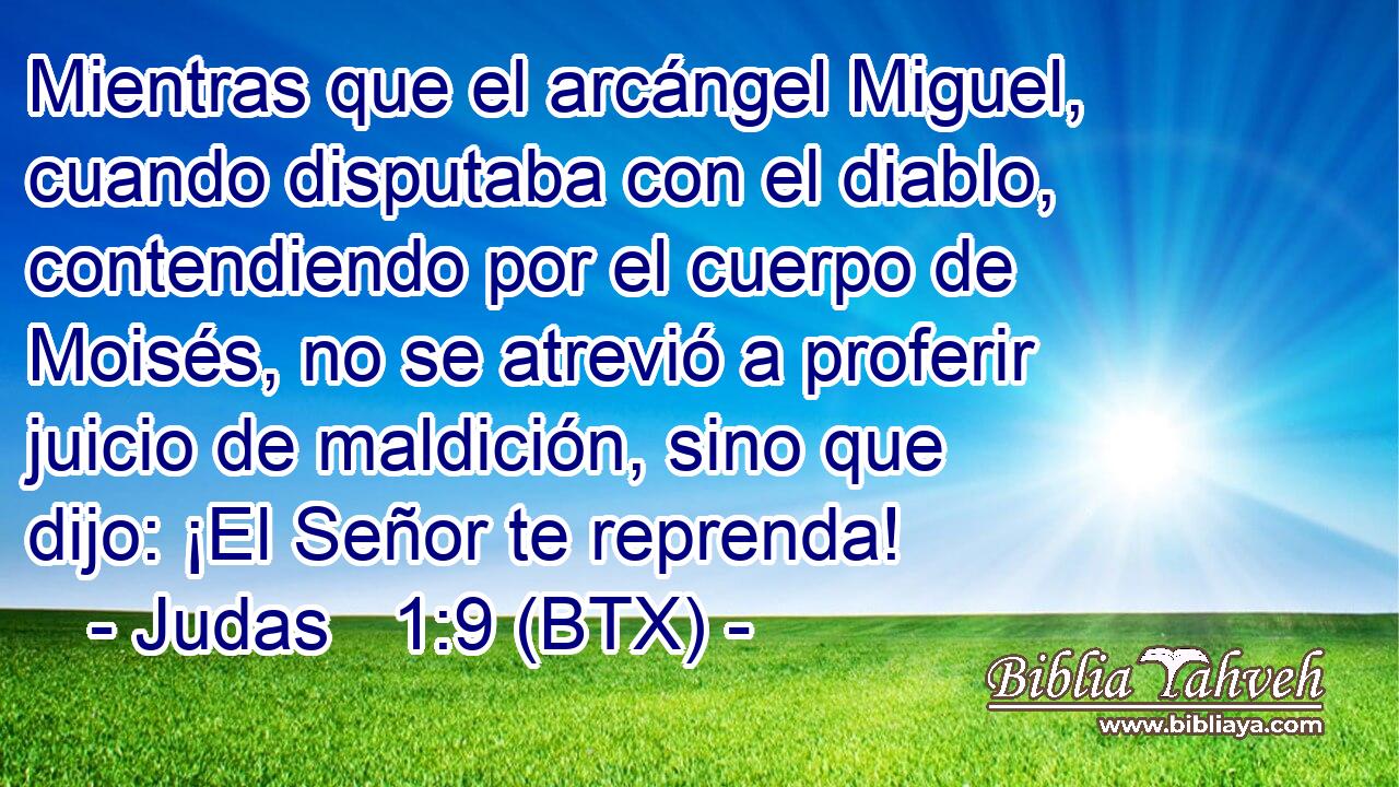 Mientras que el arcángel Miguel, cuando disputaba con el diablo, contendiendo por el cuerpo de Moisés, no se atrevió a proferir juicio de maldición, sino que dijo: ¡El Señor te reprenda!