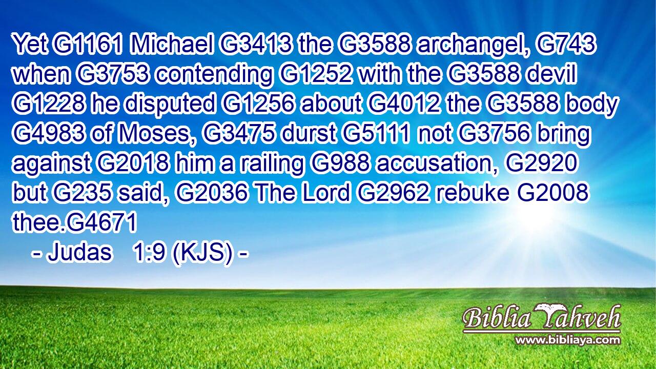 Yet G1161 Michael G3413 the G3588 archangel, G743 when G3753 contending G1252 with the G3588 devil G1228 he disputed G1256 about G4012 the G3588 body G4983 of Moses, G3475 durst G5111 not G3756 bring against G2018 him a railing G988 accusation, G2920 but G235 said, G2036 The Lord G2962 rebuke G2008 thee.G4671