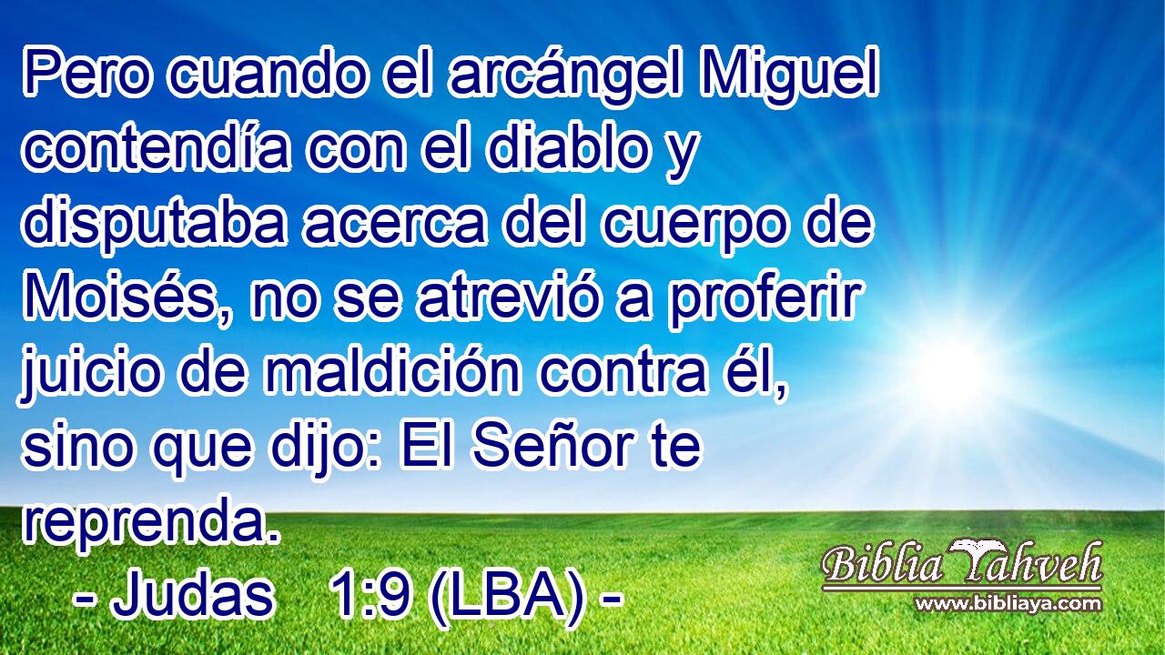 Pero cuando el arcángel Miguel contendía con el diablo y disputaba acerca del cuerpo de Moisés, no se atrevió a proferir juicio de maldición contra él, sino que dijo: El Señor te reprenda.