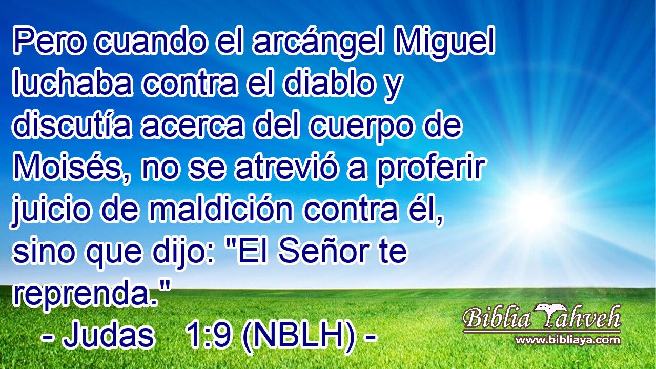  Pero cuando el arcángel Miguel luchaba contra el diablo y discutía acerca del cuerpo de Moisés, no se atrevió a proferir juicio de maldición contra él, sino que dijo: 