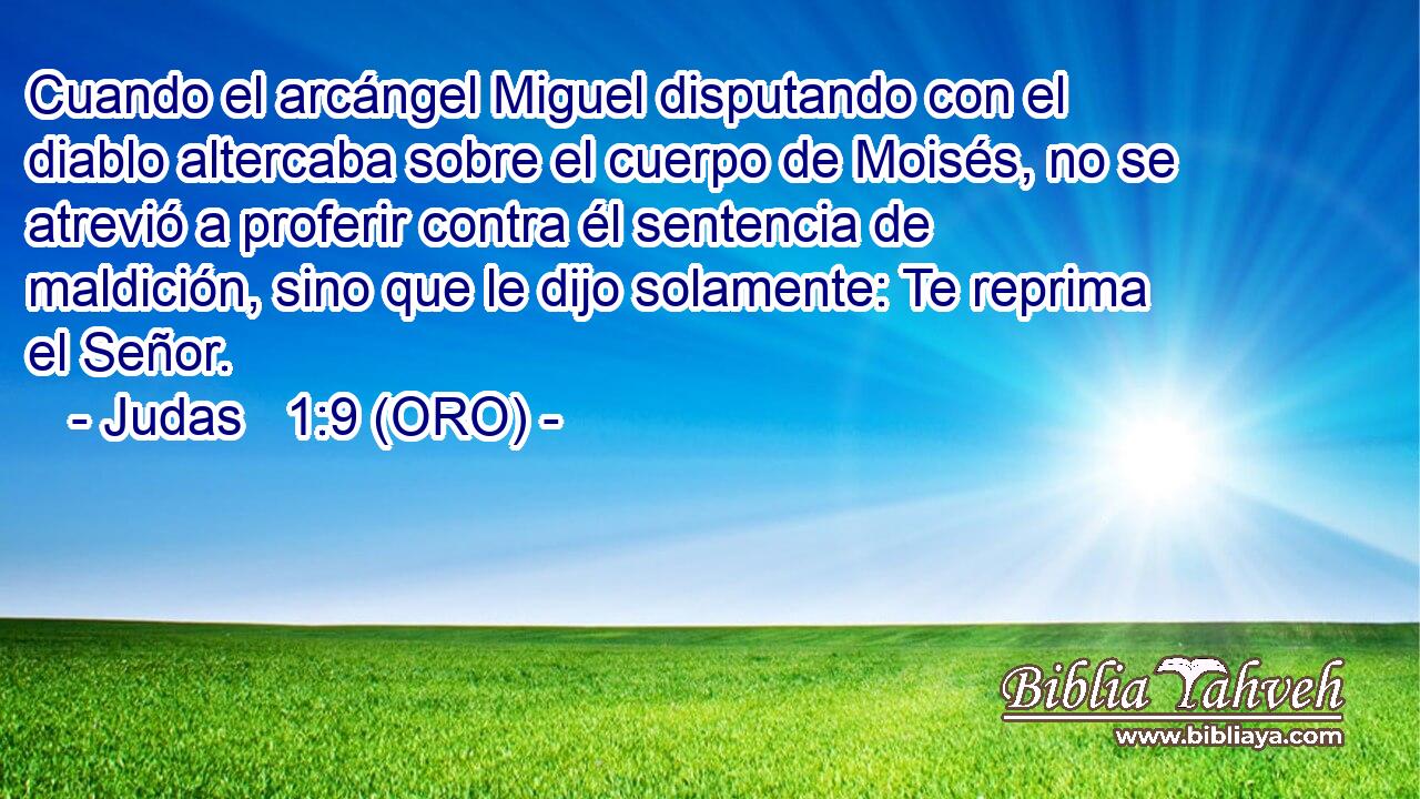  Cuando el arcángel Miguel disputando con el diablo altercaba sobre el cuerpo de Moisés, no se atrevió a proferir contra él sentencia de maldición, sino que le dijo solamente: Te reprima el Señor. 