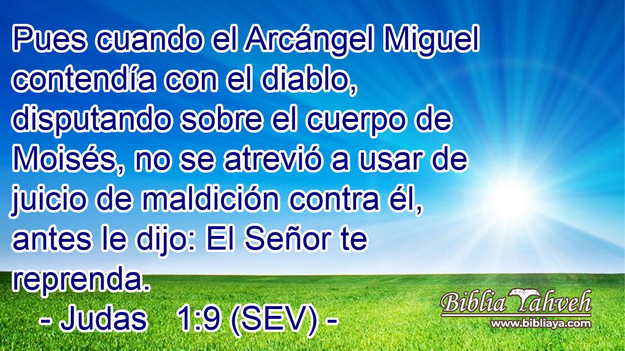 Pues cuando el Arcángel Miguel contendía con el diablo, disputando sobre el cuerpo de Moisés, no se atrevió a usar de juicio de maldición contra él, antes le dijo: El Señor te reprenda.