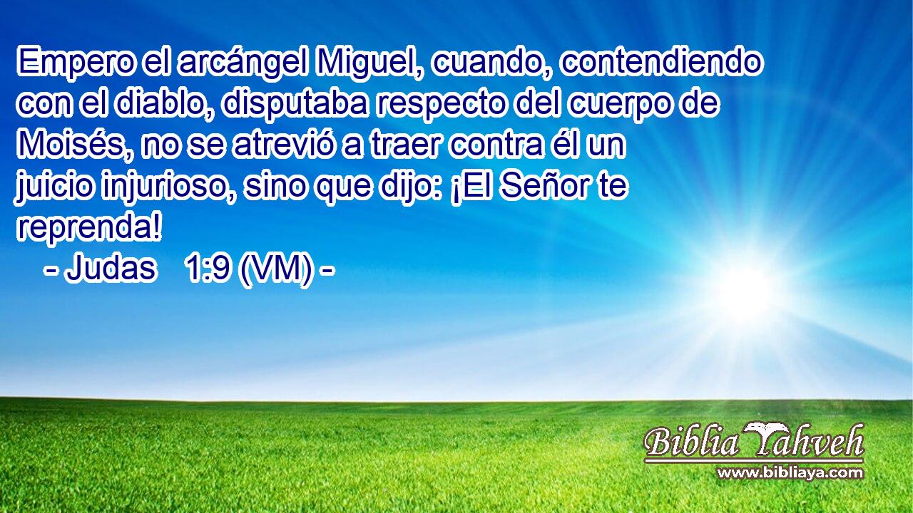  Empero el arcángel Miguel, cuando, contendiendo con el diablo, disputaba respecto del cuerpo de Moisés, no se atrevió a traer contra él un juicio injurioso, sino que dijo: ¡El Señor te reprenda! 