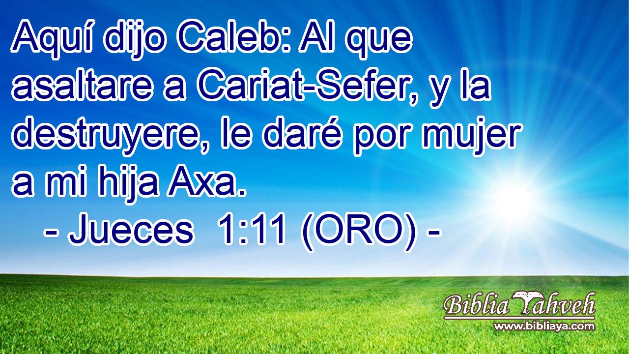  Aquí dijo Caleb: Al que asaltare a Cariat-Sefer, y la destruyere, le daré por mujer a mi hija Axa. 