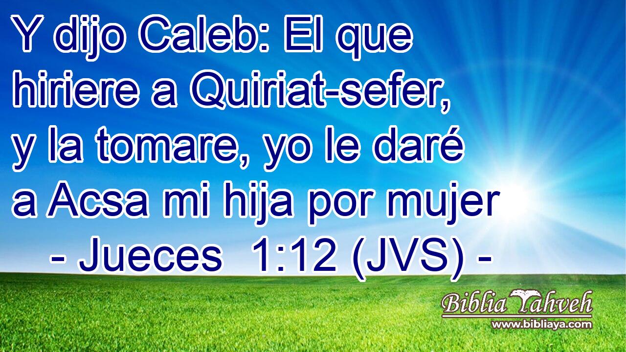 Y dijo Caleb: El que hiriere a Quiriat-sefer, y la tomare, yo le daré a Acsa mi hija por mujer