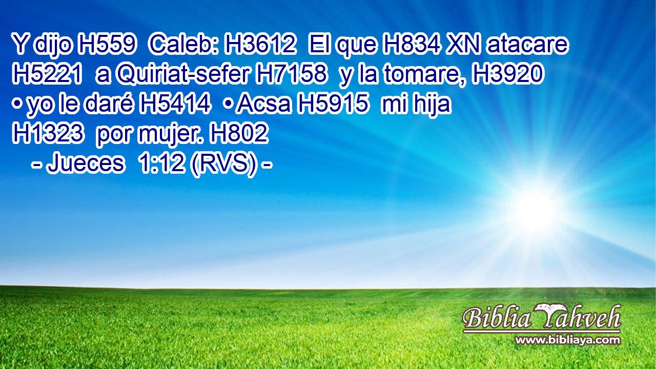 Y dijo H559  Caleb: H3612  El que H834 XN atacare H5221  a Quiriat-sefer H7158  y la tomare, H3920  • yo le daré H5414  • Acsa H5915  mi hija H1323  por mujer. H802  