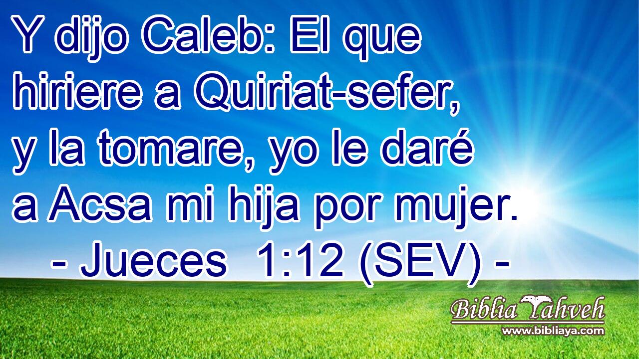 Y dijo Caleb: El que hiriere a Quiriat-sefer, y la tomare, yo le daré a Acsa mi hija por mujer.