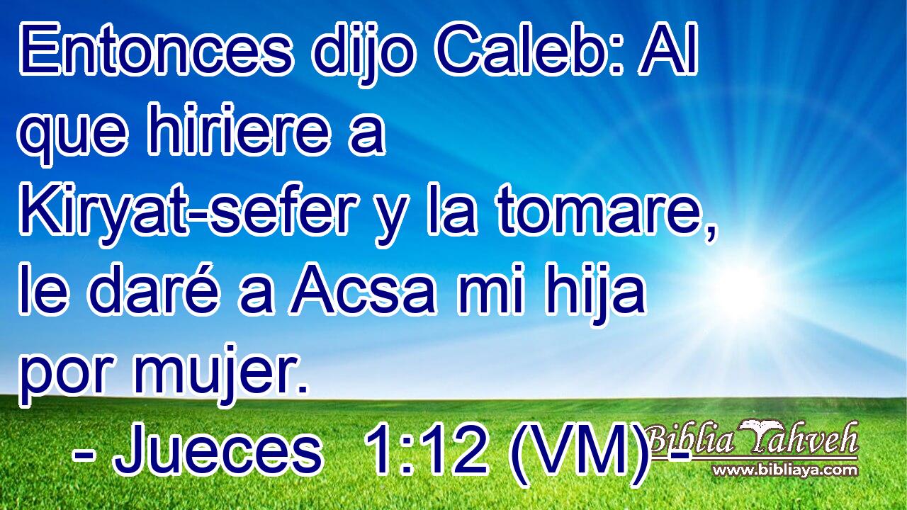  Entonces dijo Caleb: Al que hiriere a Kiryat-sefer y la tomare, le daré a Acsa mi hija por mujer. 